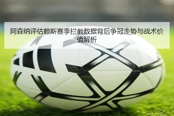 阿森纳评估赖斯赛季拦截数据背后争冠走势与战术价值解析