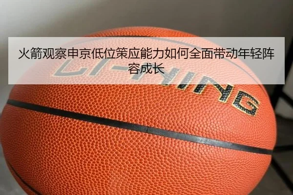 火箭观察申京低位策应能力如何全面带动年轻阵容成长