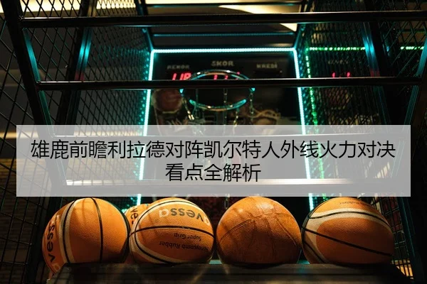 雄鹿前瞻利拉德对阵凯尔特人外线火力对决看点全解析