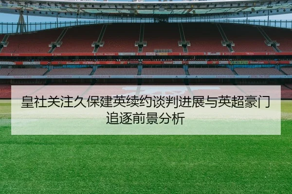 皇社关注久保建英续约谈判进展与英超豪门追逐前景分析