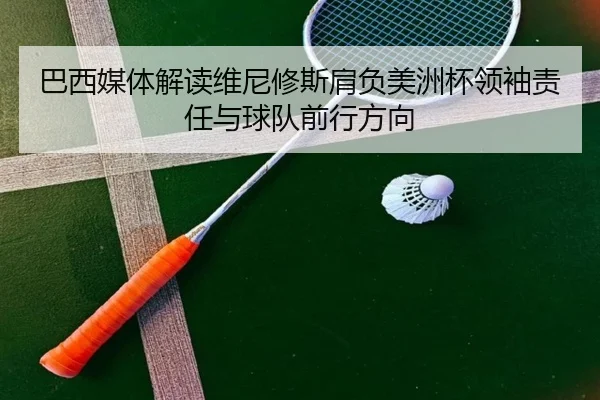 巴西媒体解读维尼修斯肩负美洲杯领袖责任与球队前行方向