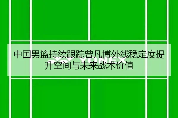中国男篮持续跟踪曾凡博外线稳定度提升空间与未来战术价值