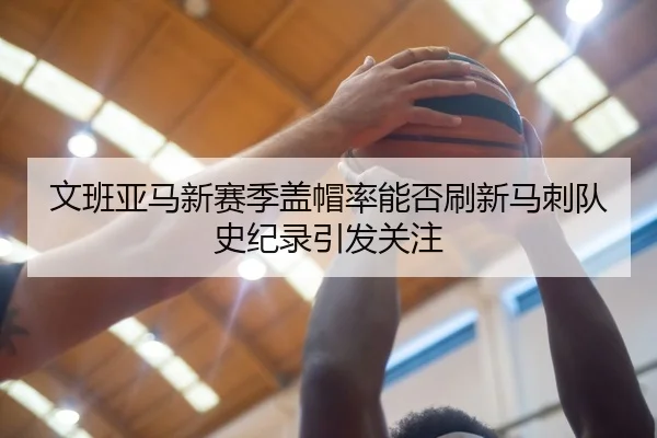 文班亚马新赛季盖帽率能否刷新马刺队史纪录引发关注