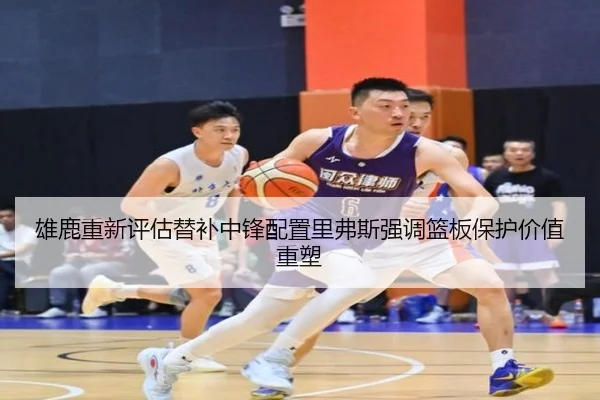 雄鹿重新评估替补中锋配置里弗斯强调篮板保护价值重塑