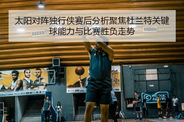 太阳对阵独行侠赛后分析聚焦杜兰特关键球能力与比赛胜负走势